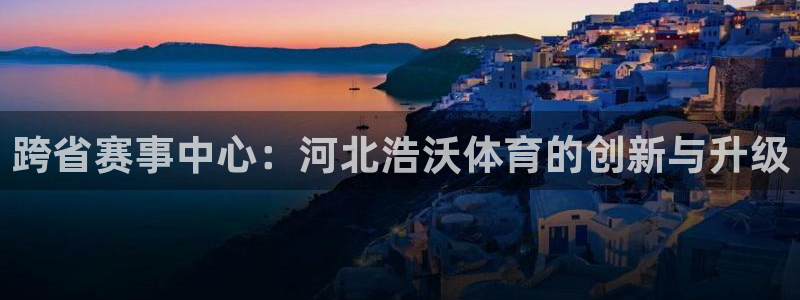 意昂5(KGAME)体育平台注册要钱吗：跨省赛事中心：河北浩